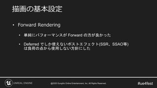 #ue4fest
• Forward Rendering
• 単純にパフォーマンスが Forward の方が良かった
• Deferred でしか使えないポストエフェクト(SSR、SSAO等)
は負荷の点から使用しない方針にした
描画の基本設定
@2020 GungHo Online Entertainment, Inc. All Rights Reserved.
 