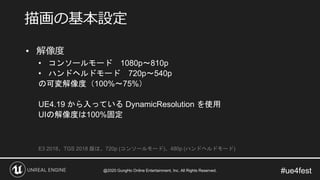 #ue4fest
• 解像度
• コンソールモード 1080p～810p
• ハンドヘルドモード 720p～540p
の可変解像度（100%～75%）
UE4.19 から入っている DynamicResolution を使用
UIの解像度は100%固定
E3 2018、TGS 2018 版は、720p (コンソールモード)、480p (ハンドヘルドモード)
描画の基本設定
@2020 GungHo Online Entertainment, Inc. All Rights Reserved.
 