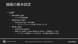 #ue4fest
• Light
• Movable Light
• バトル中は未使用
• Stationary Light
• Directional Light 1本に限る
• ダイナミックシャドウを落とすのはこれ１本
• Static Light
• 上記以外のLight全て
• Static な Lightは「Actor Hidden In Game」 を有効にしておく
• ランタイムで影響チェックが行われ、CPU負荷の原因になる為
描画の基本設定
@2020 GungHo Online Entertainment, Inc. All Rights Reserved.
 