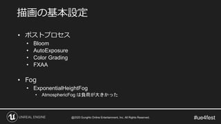 #ue4fest
• ポストプロセス
• Bloom
• AutoExposure
• Color Grading
• FXAA
• Fog
• ExponentialHeightFog
• AtmosphericFog は負荷が大きかった
描画の基本設定
@2020 GungHo Online Entertainment, Inc. All Rights Reserved.
 