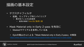 #ue4fest
• テクスチャフィルタ
• 拡縮、ミップマップ共にバイリニア
• 異方性フィルタは未使用
• 使用の有無で1ms ほど負荷に差
• Mask Material only in Early Z-pass を有効に
• Maskedマテリアルを多用している為
• Epicの篠山さんによる「Mask Material only in Early Z-pass」の解説
https://www.slideshare.net/EpicGamesJapan/mask-material-only-in-early-zpass
描画の基本設定
@2020 GungHo Online Entertainment, Inc. All Rights Reserved.
 