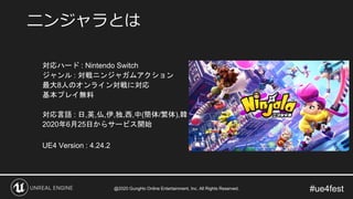 #ue4fest
対応ハード : Nintendo Switch
ジャンル : 対戦ニンジャガムアクション
最大8人のオンライン対戦に対応
基本プレイ無料
対応言語 : 日,英,仏,伊,独,西,中(簡体/繁体),韓
2020年6月25日からサービス開始
UE4 Version : 4.24.2
ニンジャラとは
@2020 GungHo Online Entertainment, Inc. All Rights Reserved.
 