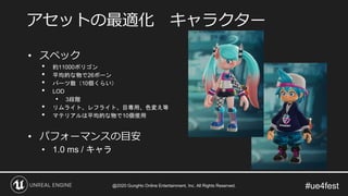 #ue4fest
• スペック
• 約11000ポリゴン
• 平均的な物で26ボーン
• パーツ数（10個くらい）
• LOD
• 3段階
• リムライト、レフライト、目専用、色変え等
• マテリアルは平均的な物で10個使用
• パフォーマンスの目安
• 1.0 ms / キャラ
アセットの最適化 キャラクター
@2020 GungHo Online Entertainment, Inc. All Rights Reserved.
 