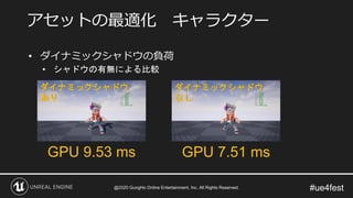 #ue4fest
• ダイナミックシャドウの負荷
• シャドウの有無による比較
アセットの最適化 キャラクター
GPU 9.53 ms GPU 7.51 ms
ダイナミックシャドウ
あり
ダイナミックシャドウ
なし
@2020 GungHo Online Entertainment, Inc. All Rights Reserved.
 