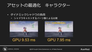#ue4fest
• ダイナミックシャドウの負荷
• シャドウキャストするパーツ数による比較
アセットの最適化 キャラクター
GPU 9.53 ms GPU 7.95 ms
5パーツ 1パーツ(Bodyのみ)
@2020 GungHo Online Entertainment, Inc. All Rights Reserved.
 
