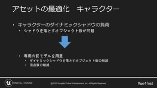 #ue4fest
• キャラクターのダイナミックシャドウの負荷
• シャドウを落とすオブジェクト数が問題
• 専用の影モデルを用意
• ダイナミックシャドウを落とすオブジェクト数の削減
• 頂点数の削減
アセットの最適化 キャラクター
@2020 GungHo Online Entertainment, Inc. All Rights Reserved.
 