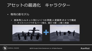 #ue4fest
• 専用の影モデル
• 素体用(シルエット別にいくつか用意)＋武器用 の２つで構成
• キャストシャドウするパーツ数を、最大 10個 → 2個 に削減
アセットの最適化 キャラクター
@2020 GungHo Online Entertainment, Inc. All Rights Reserved.
 