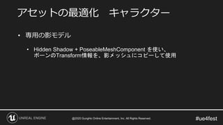 #ue4fest
• 専用の影モデル
• Hidden Shadow + PoseableMeshComponent を使い、
ボーンのTransform情報を、影メッシュにコピーして使用
アセットの最適化 キャラクター
@2020 GungHo Online Entertainment, Inc. All Rights Reserved.
 