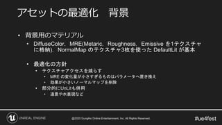 #ue4fest
• 背景用のマテリアル
• DiffuseColor，MRE(Metaric，Roughness，Emissive を1テクスチャ
に格納)，NormalMap のテクスチャ3枚を使った DefaultLit が基本
• 最適化の方針
• テクスチャアクセスを減らす
• MRE の変化量が小さすぎるものはパラメータへ置き換え
• 効果が小さいノーマルマップを削除
• 部分的にUnLitも併用
• 遠景や水表現など
アセットの最適化 背景
@2020 GungHo Online Entertainment, Inc. All Rights Reserved.
 