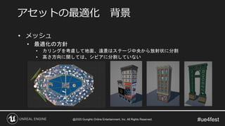 #ue4fest
• メッシュ
• 最適化の方針
• カリングを考慮して地面、遠景はステージ中央から放射状に分割
• 高さ方向に関しては、シビアに分割していない
アセットの最適化 背景
@2020 GungHo Online Entertainment, Inc. All Rights Reserved.
 