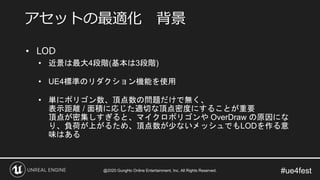 #ue4fest
• LOD
• 近景は最大4段階(基本は3段階)
• UE4標準のリダクション機能を使用
• 単にポリゴン数、頂点数の問題だけで無く、
表示距離 / 面積に応じた適切な頂点密度にすることが重要
頂点が密集しすぎると、マイクロポリゴンや OverDraw の原因にな
り、負荷が上がるため、頂点数が少ないメッシュでもLODを作る意
味はある
アセットの最適化 背景
@2020 GungHo Online Entertainment, Inc. All Rights Reserved.
 
