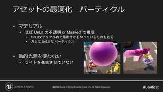 #ue4fest
• マテリアル
• ほぼ UnLit の不透明 or Masked で構成
• UnLitマテリアル内で陰影付けをやっているものもある
• ガムは UnLit なパーティクル
• 動的光源を使わない
• ライトを発生させていない
アセットの最適化 パーティクル
@2020 GungHo Online Entertainment, Inc. All Rights Reserved.
 