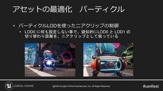 #ue4fest
• パーティクルLODを使ったニアクリップの制御
• LOD0 に何も設定しない事で、疑似的にLOD0 と LOD1 の
切り替わり距離を、ニアクリップとして扱っている
アセットの最適化 パーティクル
@2020 GungHo Online Entertainment, Inc. All Rights Reserved.
 