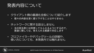 #ue4fest
• クライアント側の最適化全般について紹介します
• 個々の内容を深く掘り下げることはやりません
• ネットワークに関する話はしません
• 当日担当者には同席してもらえるようにするので、
質疑に関しては、答えられる範囲で対応します
• プロファイラーやデバッグツールの詳細や、
使い方についても、本発表内では触れません
発表内容について
@2020 GungHo Online Entertainment, Inc. All Rights Reserved.
 