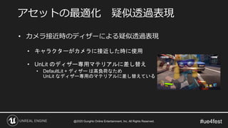 #ue4fest
• カメラ接近時のディザーによる疑似透過表現
• キャラクターがカメラに接近した時に使用
• UnLit のディザー専用マテリアルに差し替え
• DefaultLit + ディザー は高負荷なため
UnLit なディザー専用のマテリアルに差し替えている
アセットの最適化 疑似透過表現
@2020 GungHo Online Entertainment, Inc. All Rights Reserved.
 