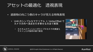#ue4fest
• 遮蔽物の向こう側のキャラが見える特殊表現
• Unlit のシンプルなマテリアル ＋ VertexOffset で
カメラ方向へ頂点を引き寄せる方法で実現
• カスタムステンシル＋ポストプロセスでの実装も
テストしたが負荷の面で断念
アセットの最適化 透視表現
@2020 GungHo Online Entertainment, Inc. All Rights Reserved.
 