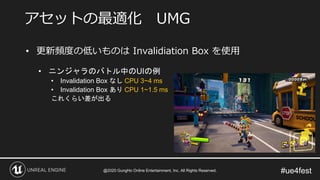 #ue4fest
• 更新頻度の低いものは Invalidiation Box を使用
• ニンジャラのバトル中のUIの例
• Invalidation Box なし CPU 3~4 ms
• Invalidation Box あり CPU 1~1.5 ms
これくらい差が出る
アセットの最適化 UMG
@2020 GungHo Online Entertainment, Inc. All Rights Reserved.
 