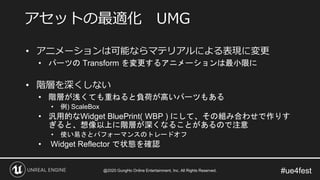 #ue4fest
• アニメーションは可能ならマテリアルによる表現に変更
• パーツの Transform を変更するアニメーションは最小限に
• 階層を深くしない
• 階層が浅くても重ねると負荷が高いパーツもある
• 例) ScaleBox
• 汎用的なWidget BluePrint( WBP ) にして、その組み合わせで作りす
ぎると、想像以上に階層が深くなることがあるので注意
• 使い易さとパフォーマンスのトレードオフ
• Widget Reflector で状態を確認
アセットの最適化 UMG
@2020 GungHo Online Entertainment, Inc. All Rights Reserved.
 