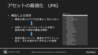 #ue4fest
• 構造による負荷
• 構造を見ただけでは正直よく分からない
• WBP１つ１つパフォーマンスを測り
負荷の高いWBPの構造を解析
• 負荷が高いパーツ、構造をデザイナーに
伝え、それを使わずに作れないか相談
アセットの最適化 UMG
@2020 GungHo Online Entertainment, Inc. All Rights Reserved.
 