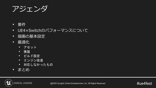 #ue4fest
• 要件
• UE4×Switchのパフォーマンスについて
• 描画の基本設定
• 最適化
• アセット
• 実装
• ビルド設定
• エンジン改造
• 対応しなかったもの
• まとめ
アジェンダ
@2020 GungHo Online Entertainment, Inc. All Rights Reserved.
 
