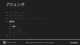 #ue4fest
• ゲーム概要、要件
• 描画の基本設定
• UE4×Switchのパフォーマンスについて
• 最適化
• アセット
• 実装
• ビルド設定
• エンジン改造
• 対応しなかったもの
• まとめ
アジェンダ
@2020 GungHo Online Entertainment, Inc. All Rights Reserved.
 