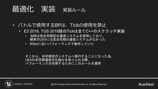 #ue4fest
• バトルで使用するBPは、Tickの使用を禁止
• E3 2018, TGS 2018版のTickは全てC++のスクラッチ実装
• 当時は完全同期型の通信システムを採用しており、
標準のUE4には完全同期の通信システムがなかった
• 60fpsに近いパフォーマンスで動作していた
そこから、非同期型のシステムへ移行することになった為、
UE4の非同期通信の仕組みを取り入れる際、
パフォーマンスを担保するためにこのルールを適用
最適化 実装 実装ルール
@2020 GungHo Online Entertainment, Inc. All Rights Reserved.
 