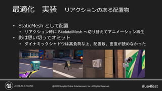 #ue4fest
• StaticMesh として配置
• リアクション時に SkeletalMesh へ切り替えてアニメーション再生
• 影は思い切ってオミット
• ダイナミックシャドウは高負荷な上、配置数、密度が読めなかった
最適化 実装 リアクションのある配置物
@2020 GungHo Online Entertainment, Inc. All Rights Reserved.
 