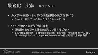 #ue4fest
• カメラから遠いキャラの移動処理の頻度を下げる
• 35m 以上離れているキャラは 3フレームに1回
• SetRotation の呼び出し抑制
• 回転量の変化が一定閾値を超えない限り呼ばない
• SetActorLocation，SetActorRotation，SetActorTransform の呼び出し
は Overlap や ChildComponentTransform の更新処理が走り高負荷
最適化 実装 キャラクター
@2020 GungHo Online Entertainment, Inc. All Rights Reserved.
 