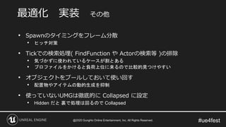 #ue4fest
• Spawnのタイミングをフレーム分散
• ヒッチ対策
• Tickでの検索処理( FindFunction や Actorの検索等 )の排除
• 気づかずに使われているケースが割とある
• プロファイルをかけると負荷上位に来るので比較的見つけやすい
• オブジェクトをプールしておいて使い回す
• 配置物やアイテムの動的生成を抑制
• 使っていないUMGは徹底的に Collapsed に設定
• Hidden だと 裏で処理は回るので Collapsed
最適化 実装 その他
@2020 GungHo Online Entertainment, Inc. All Rights Reserved.
 