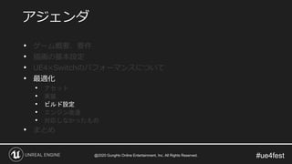 #ue4fest
• ゲーム概要、要件
• 描画の基本設定
• UE4×Switchのパフォーマンスについて
• 最適化
• アセット
• 実装
• ビルド設定
• エンジン改造
• 対応しなかったもの
• まとめ
アジェンダ
@2020 GungHo Online Entertainment, Inc. All Rights Reserved.
 