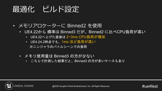 #ue4fest
• メモリアロケーターに Binned2 を使用
• UE4.22から 標準は Binned3 だが、Binned2 に比べCPU負荷が高い
• UE4.22へ上げた直後は 2~3ms CPU負荷が増加
• UE4.24.2時点でも、1ms ほど負荷が高い
※ニンジャラのバトルシーンでの負荷
• メモリ使用量は Binned3 の方が少ない
• こちらで計測した結果だと、Binned3 の方が多いケースもあり
最適化 ビルド設定
@2020 GungHo Online Entertainment, Inc. All Rights Reserved.
 