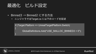 #ue4fest
• Binned3 → Binned2 にする方法
• ニンジャラではTarget.cs に以下のコードを記述
最適化 ビルド設定
if (Target.Platform == UnrealTargetPlatform.Switch)
{
GlobalDefinitions.Add("USE_MALLOC_BINNED3 = 0");
}
@2020 GungHo Online Entertainment, Inc. All Rights Reserved.
 