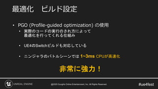 #ue4fest
• PGO (Profile-guided optimization) の使用
• 実際のコードの実行のされ方によって
最適化を行ってくれる仕組み
• UE4のSwitchビルドも対応している
• ニンジャラのバトルシーンでは 1~3ms CPUが高速化
最適化 ビルド設定
非常に強力！
@2020 GungHo Online Entertainment, Inc. All Rights Reserved.
 