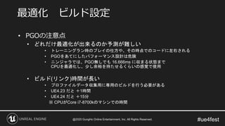 #ue4fest
• PGOの注意点
• どれだけ最適化が出来るのか予測が難しい
• トレーニングラン時のプレイの仕方や、その時点でのコードに左右される
• PGOをあてにしたパフォーマンス設計は危険
• ニンジャラでは、PGO無しでも 16.666ms に収まる状態まで
CPUを最適化し、少し余裕を持たせるくらいの感覚で使用
• ビルド(リンク)時間が長い
• プロファイルデータ収集用に専用のビルドを行う必要がある
• UE4.23 だと ＋1時間
• UE4.24 だと ＋15分
※ CPUがCore i7-8700kのマシンでの時間
最適化 ビルド設定
@2020 GungHo Online Entertainment, Inc. All Rights Reserved.
 