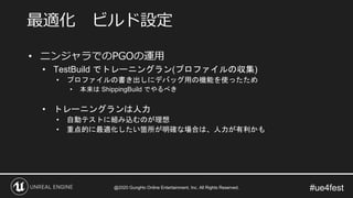 #ue4fest
• ニンジャラでのPGOの運用
• TestBuild でトレーニングラン(プロファイルの収集)
• プロファイルの書き出しにデバッグ用の機能を使ったため
• 本来は ShippingBuild でやるべき
• トレーニングランは人力
• 自動テストに組み込むのが理想
• 重点的に最適化したい箇所が明確な場合は、人力が有利かも
最適化 ビルド設定
@2020 GungHo Online Entertainment, Inc. All Rights Reserved.
 