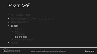 #ue4fest
• ゲーム概要、要件
• UE4×Switchのパフォーマンスについて
• 描画の基本設定
• 最適化
• アセット
• 実装
• ビルド設定
• エンジン改造
• 対応しなかったもの
• まとめ
アジェンダ
@2020 GungHo Online Entertainment, Inc. All Rights Reserved.
 