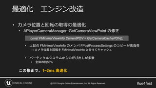 #ue4fest
• カメラ位置と回転の取得の最適化
• APlayerCameraManager::GetCameraViewPoint の修正
• 上記の FMinimalViewInfo のメンバ FPostProcessSettings のコピーが高負荷
→ カメラ位置と回転を FMinimalViewInfo と分けてキャッシュ
• パーティクルシステムからの呼び出しが多数
• 全体の約50%
この修正で、1~2ms 高速化
最適化 エンジン改造
const FMinimalViewInfo CurrentPOV = GetCameraCachePOV();
@2020 GungHo Online Entertainment, Inc. All Rights Reserved.
 