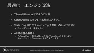 #ue4fest
• TArrayをReserveするように対応
• ColorGrading の毎フレーム更新のスキップ
• VertexFog 時に VolumetricFog を参照しないように修正
• シェーダーに少し手を加えた
• AABB計算の最適化
• FKSphylElem，FKBoxElem の GetTransform() を使わずに、
キャッシュした Transform を使うように修正
最適化 エンジン改造
@2020 GungHo Online Entertainment, Inc. All Rights Reserved.
 