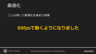 #ue4fest
こんな感じで最適化を進めた結果
60fpsで動くようになりました
最適化
@2020 GungHo Online Entertainment, Inc. All Rights Reserved.
 
