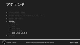 #ue4fest
• ゲーム概要、要件
• UE4×Switchのパフォーマンスについて
• 描画の基本設定
• 最適化
• アセット
• 実装
• ビルド設定
• エンジン改造
• 対応しなかったもの
• まとめ
アジェンダ
@2020 GungHo Online Entertainment, Inc. All Rights Reserved.
 