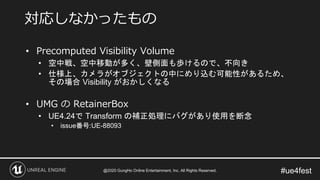 #ue4fest
• Precomputed Visibility Volume
• 空中戦、空中移動が多く、壁側面も歩けるので、不向き
• 仕様上、カメラがオブジェクトの中にめり込む可能性があるため、
その場合 Visibility がおかしくなる
• UMG の RetainerBox
• UE4.24で Transform の補正処理にバグがあり使用を断念
• issue番号:UE-88093
対応しなかったもの
@2020 GungHo Online Entertainment, Inc. All Rights Reserved.
 