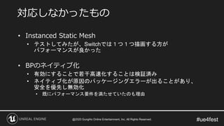 #ue4fest
• Instanced Static Mesh
• テストしてみたが、Switchでは１つ１つ描画する方が
パフォーマンスが良かった
• BPのネイティブ化
• 有効にすることで若干高速化することは検証済み
• ネイティブ化が原因のパッケージングエラーが出ることがあり、
安全を優先し無効化
• 既にパフォーマンス要件を満たせていたのも理由
対応しなかったもの
@2020 GungHo Online Entertainment, Inc. All Rights Reserved.
 