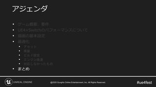 #ue4fest
• ゲーム概要、要件
• UE4×Switchのパフォーマンスについて
• 描画の基本設定
• 最適化
• アセット
• 実装
• ビルド設定
• エンジン改造
• 対応しなかったもの
• まとめ
アジェンダ
@2020 GungHo Online Entertainment, Inc. All Rights Reserved.
 