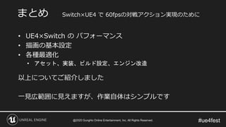 #ue4fest
• UE4×Switch の パフォーマンス
• 描画の基本設定
• 各種最適化
• アセット、実装、ビルド設定、エンジン改造
以上についてご紹介しました
一見広範囲に見えますが、作業自体はシンプルです
まとめ Switch×UE4 で 60fpsの対戦アクション実現のために
@2020 GungHo Online Entertainment, Inc. All Rights Reserved.
 