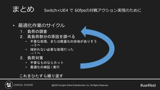 #ue4fest
• 最適化作業のサイクル
１．負荷の調査
２．高負荷部分の原因を調べる
• 不要な処理、または軽量化の余地がありそう
→３へ
• 端折れない必要な処理だった
→１へ
３．負荷対策
• 不要なものならカット
• 最適化の検証 / 実行
これをひたすら繰り返す
まとめ Switch×UE4 で 60fpsの対戦アクション実現のために
@2020 GungHo Online Entertainment, Inc. All Rights Reserved.
 