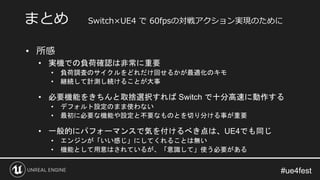 #ue4fest
• 所感
• 実機での負荷確認は非常に重要
• 負荷調査のサイクルをどれだけ回せるかが最適化のキモ
• 継続して計測し続けることが大事
• 必要機能をきちんと取捨選択すれば Switch で十分高速に動作する
• デフォルト設定のまま使わない
• 最初に必要な機能や設定と不要なものとを切り分ける事が重要
• 一般的にパフォーマンスで気を付けるべき点は、UE4でも同じ
• エンジンが「いい感じ」にしてくれることは無い
• 機能として用意はされているが、「意識して」使う必要がある
まとめ Switch×UE4 で 60fpsの対戦アクション実現のために
 