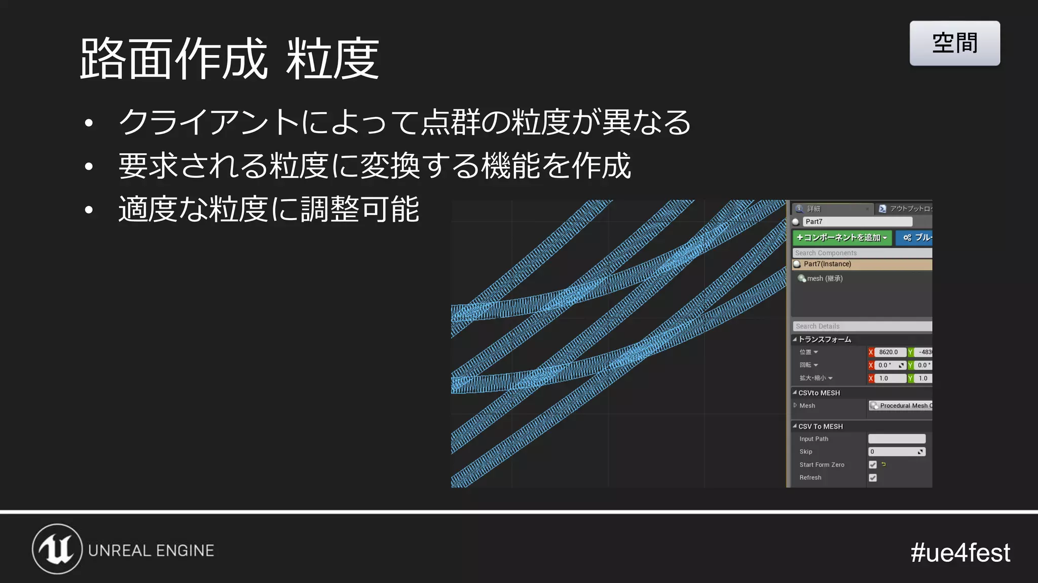 #ue4fest#ue4fest
• クライアントによって点群の粒度が異なる
• 要求される粒度に変換する機能を作成
• 適度な粒度に調整可能
路面作成 粒度
空間
 