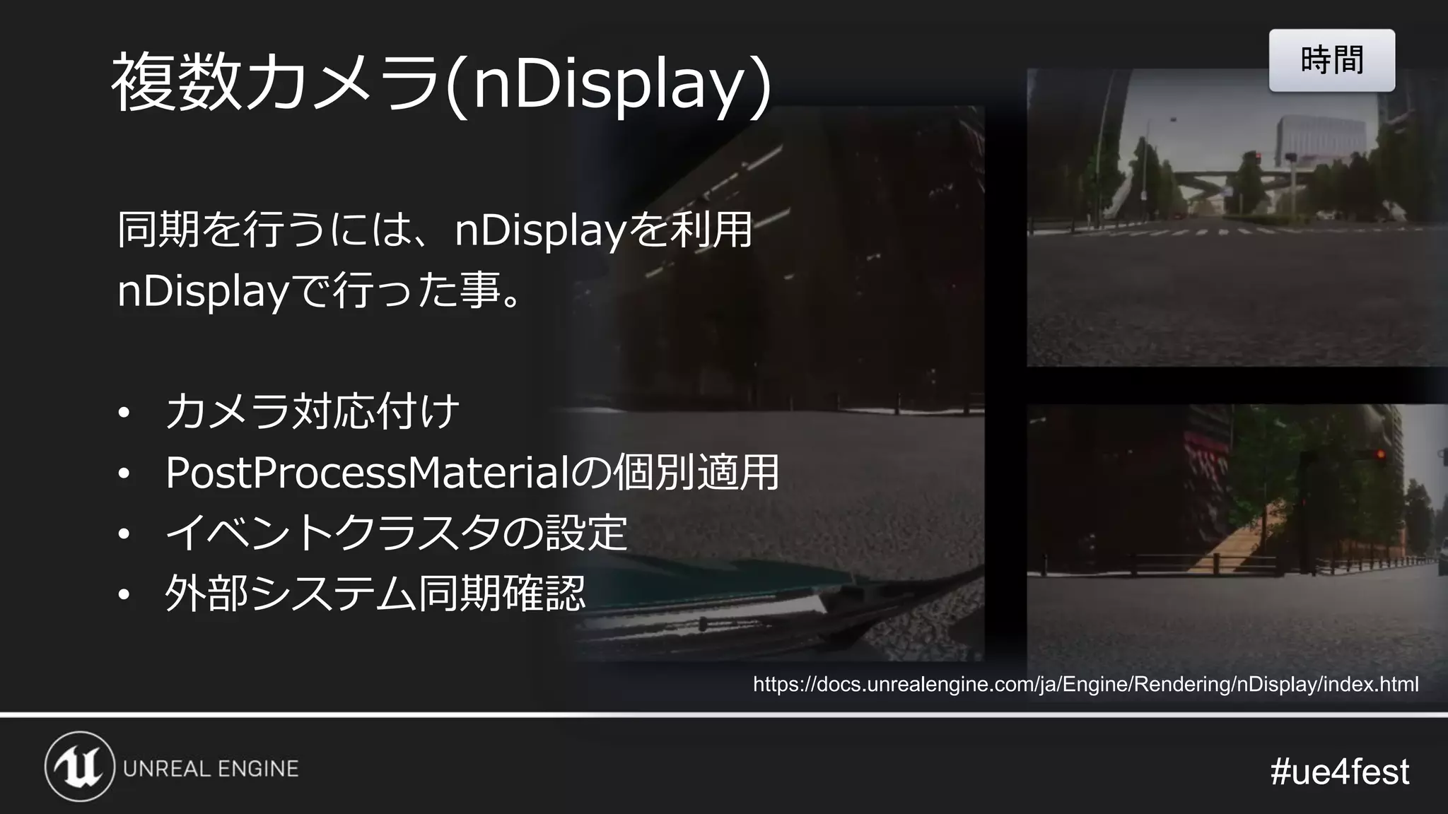 #ue4fest#ue4fest
同期を行うには、nDisplayを利用
nDisplayで行った事。
• カメラ対応付け
• PostProcessMaterialの個別適用
• イベントクラスタの設定
• 外部システム同期確認
時間
https://docs.unrealengine.com/ja/Engine/Rendering/nDisplay/index.html
複数カメラ(nDisplay)
 