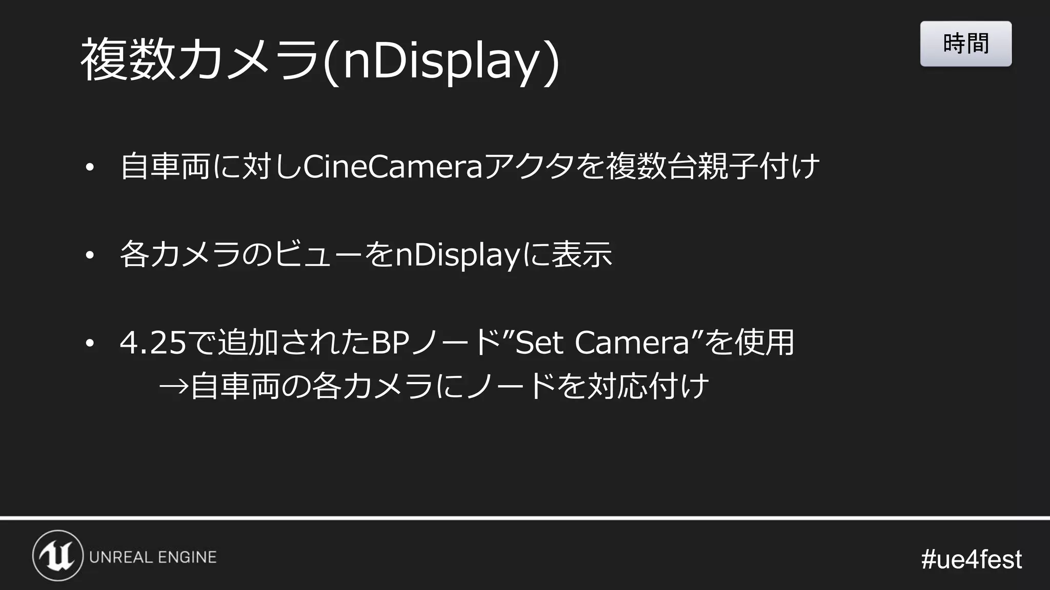#ue4fest#ue4fest
• 自車両に対しCineCameraアクタを複数台親子付け
• 各カメラのビューをnDisplayに表示
• 4.25で追加されたBPノード”Set Camera”を使用
→自車両の各カメラにノードを対応付け
複数カメラ(nDisplay)
時間
 