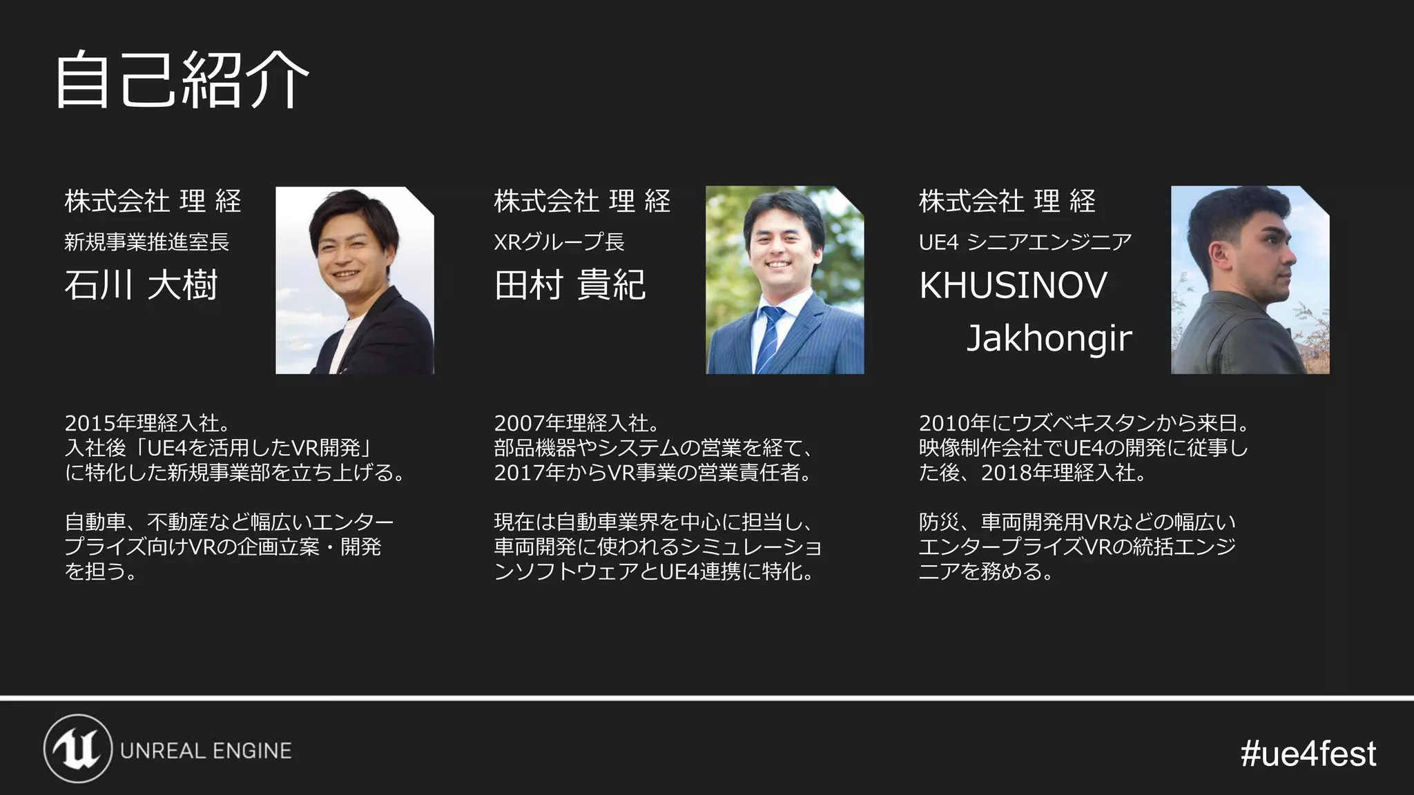 #ue4fest#ue4fest
株式会社 理 経
新規事業推進室長
石川 大樹
自己紹介
2015年理経入社。
入社後「UE4を活用したVR開発」
に特化した新規事業部を立ち上げる。
自動車、不動産など幅広いエンター
プライズ向けVRの企画立案・開発
を担う。
株式会社 理 経
XRグループ長
田村 貴紀
2007年理経入社。
部品機器やシステムの営業を経て、
2017年からVR事業の営業責任者。
現在は自動車業界を中心に担当し、
車両開発に使われるシミュレーショ
ンソフトウェアとUE4連携に特化。
株式会社 理 経
UE4 シニアエンジニア
KHUSINOV
Jakhongir
2010年にウズベキスタンから来日。
映像制作会社でUE4の開発に従事し
た後、2018年理経入社。
防災、車両開発用VRなどの幅広い
エンタープライズVRの統括エンジ
ニアを務める。
 